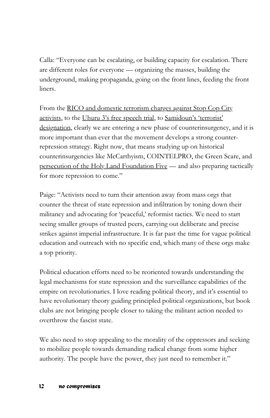 Calla: “Exeryone can be escalating, or building capacity for escalation. There are different roles for everyone — oganizing the masses, building the underground, making propaganda, going on the front lines, feeding the front liners,  From the RICO and domestc tersorism charges aggins Stop Cop ity activists, o the Uhuru 3’s ree speech i, to Samidoun’s ‘ertoris? desigaution, lely we are entering a new phase of counterinsurgency, and it is more important than ever thit the movement develops a strong counter- repression steaegy. Right now, that means sudying up on hiscorical counterinsurgencies like MeCarthyism, COINTELPRO, the Green Sce, and persecusion of the Holy Land Foundation Five — and also preparing tacticall for more repression to come.”  Paige: “Activists need to turn their attention away from mass orgs that counter the threat of state repression and infiltration by toning down their militancy and advocating for ‘peaceful,’reformist tactics. We need to start sceing smaller groups of trusted peers, carrying out deliberate and precise strkes against imperial infrastructure. It i far past the time for vague political education and outseach with no specific end, which many of these orgs make atop prioriy.  Politial education efforts need to be reoriented towards understanding the legal mechanisms for state repression and the surveillunce capabilities of the empire on revolutionaries. 1 love reading political theory, and i essential to have revolutionary theory guiding principled politcal organizations, but book elubs are not bringing people closer to taking the militant action needed to overthron the fascist state.  We also need to stop appealing to the morality of the oppressors and seeking o mobilize peaple towards demanding radical change from some higher authority. The people have the power, they just need to emember it 